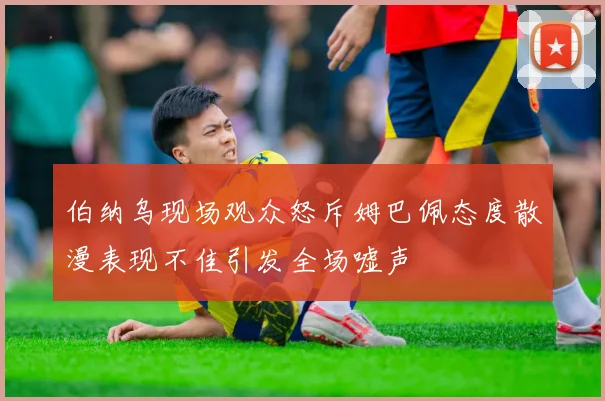 伯纳乌现场观众怒斥姆巴佩态度散漫表现不佳引发全场嘘声