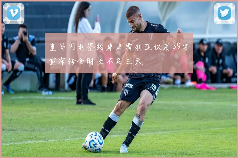 皇马闪电签约库库雷利亚仅用39字宣布转会时长不足三天