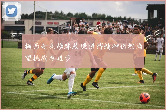 梅西赴美踢球展现拼搏精神仍然渴望挑战与进步