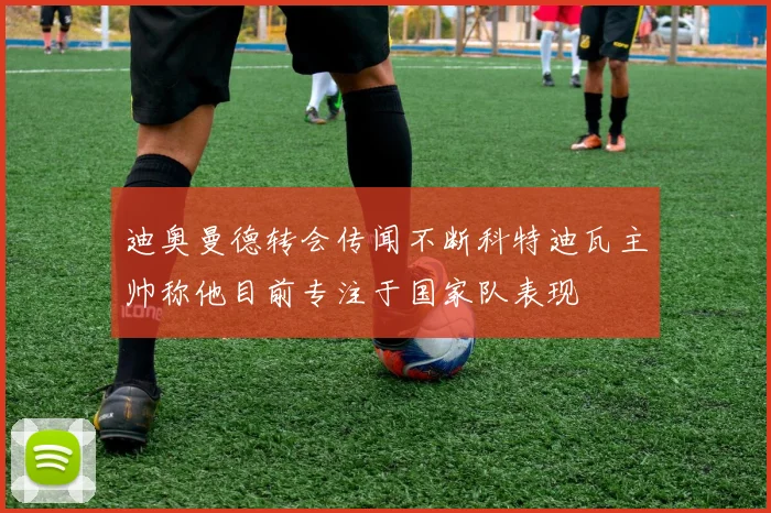 迪奥曼德转会传闻不断科特迪瓦主帅称他目前专注于国家队表现
