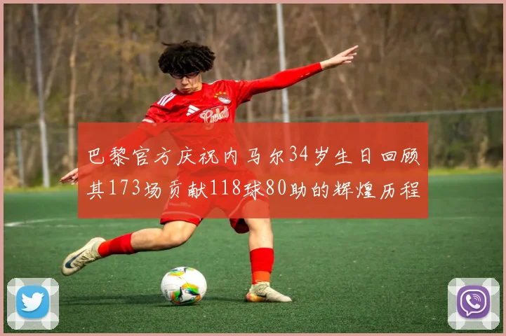 巴黎官方庆祝内马尔34岁生日回顾其173场贡献118球80助的辉煌历程