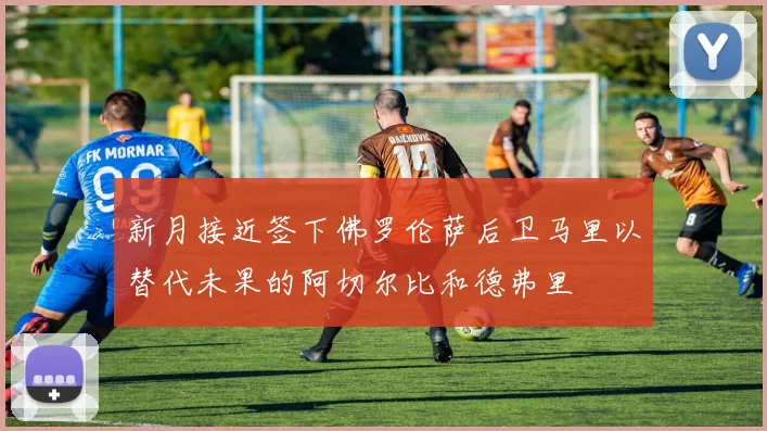 新月接近签下佛罗伦萨后卫马里以替代未果的阿切尔比和德弗里