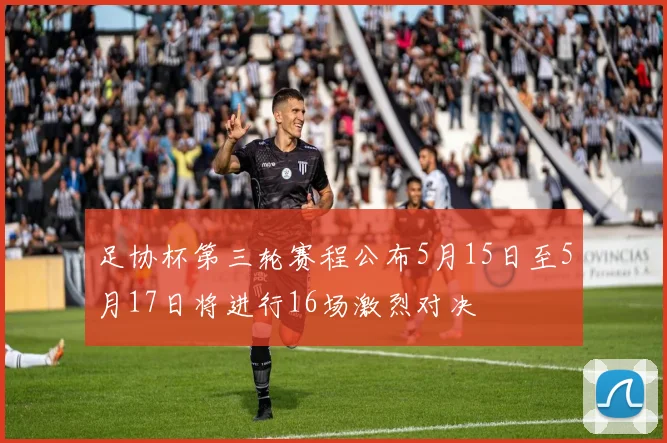 足协杯第三轮赛程公布5月15日至5月17日将进行16场激烈对决
