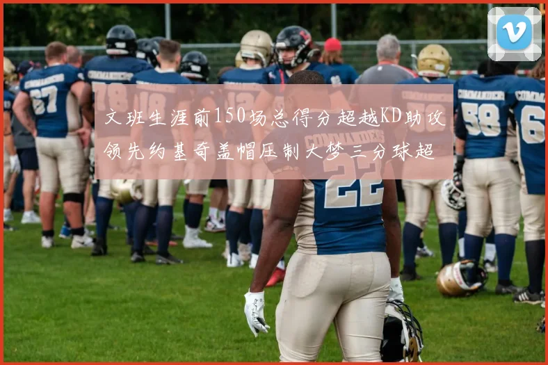 文班生涯前150场总得分超越KD助攻领先约基奇盖帽压制大梦三分球超越库里