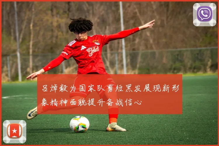 吕焯毅为国家队剪短黑发展现新形象精神面貌提升备战信心