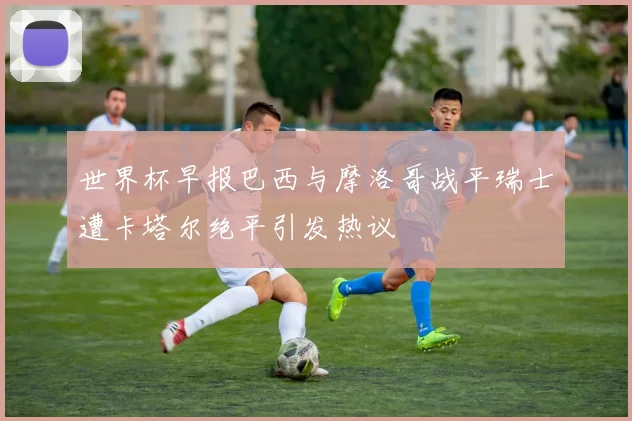 世界杯早报巴西与摩洛哥战平瑞士遭卡塔尔绝平引发热议