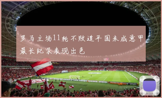 罗马主场11轮不败追平国米成意甲最长纪录表现出色