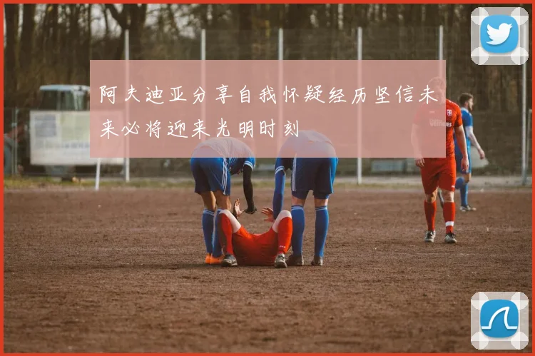 阿夫迪亚分享自我怀疑经历坚信未来必将迎来光明时刻