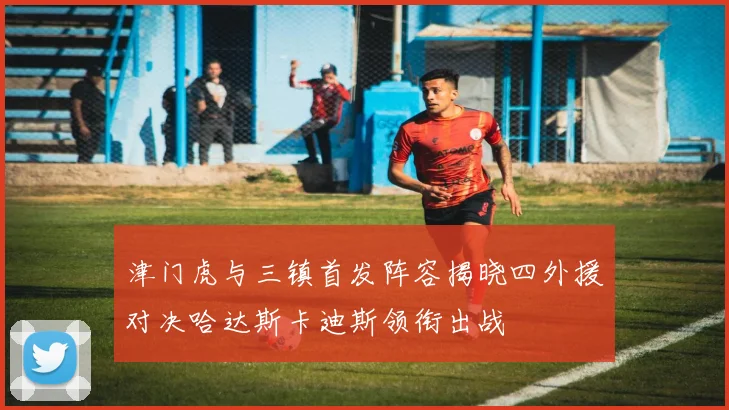 津门虎与三镇首发阵容揭晓四外援对决哈达斯卡迪斯领衔出战