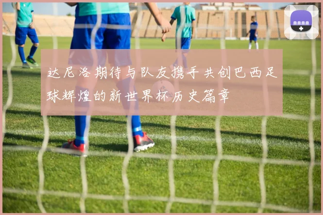 达尼洛期待与队友携手共创巴西足球辉煌的新世界杯历史篇章