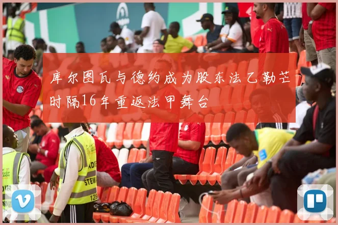 库尔图瓦与德约成为股东法乙勒芒时隔16年重返法甲舞台