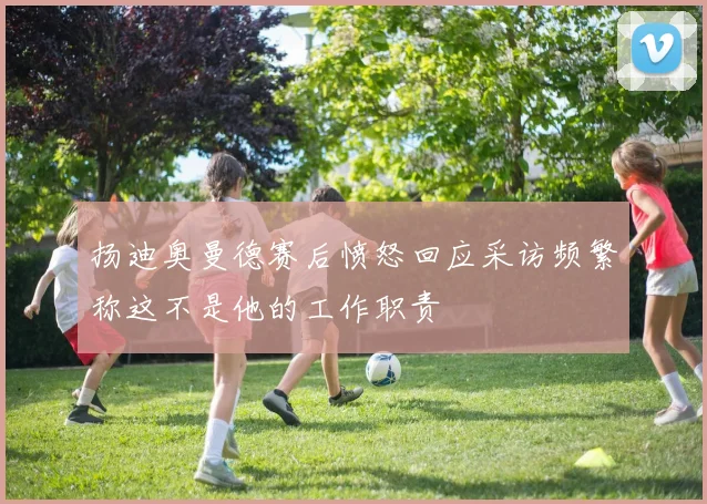 扬迪奥曼德赛后愤怒回应采访频繁称这不是他的工作职责