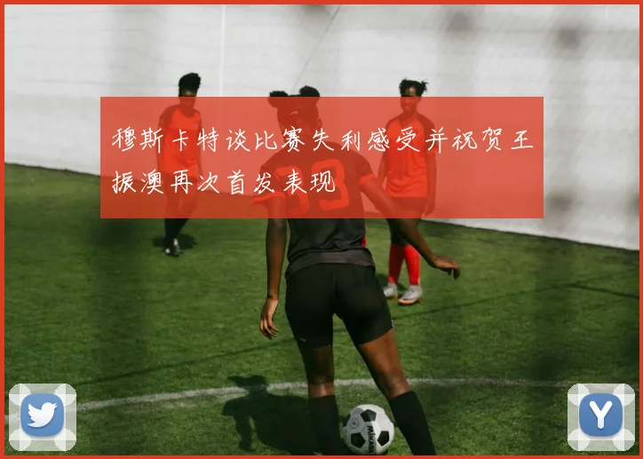 穆斯卡特谈比赛失利感受并祝贺王振澳再次首发表现