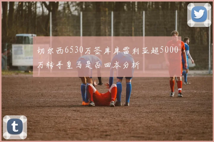 切尔西6530万签库库雷利亚超5000万转手皇马是否回本分析
