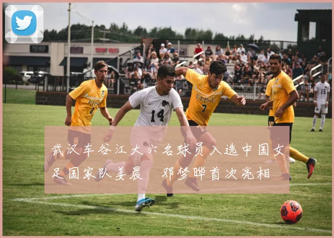 武汉车谷江大六名球员入选中国女足国家队姜晨璟邓梦晔首次亮相