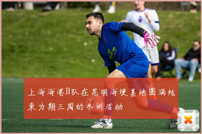 上海海港B队在昆明海埂基地圆满结束为期三周的冬训活动