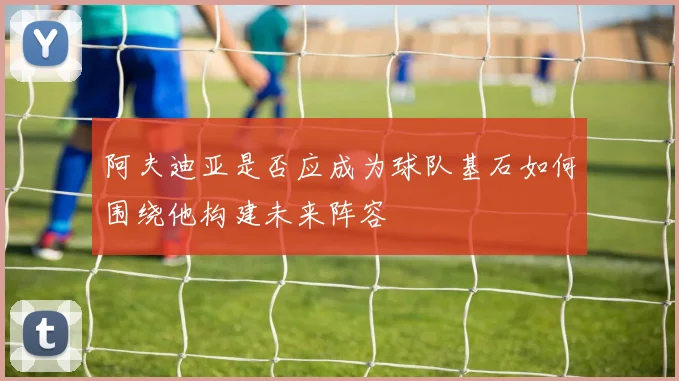 阿夫迪亚是否应成为球队基石如何围绕他构建未来阵容