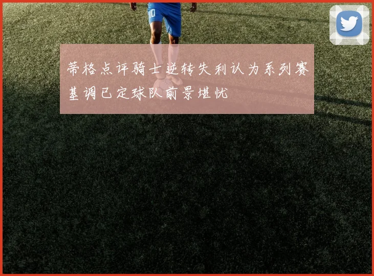 蒂格点评骑士逆转失利认为系列赛基调已定球队前景堪忧