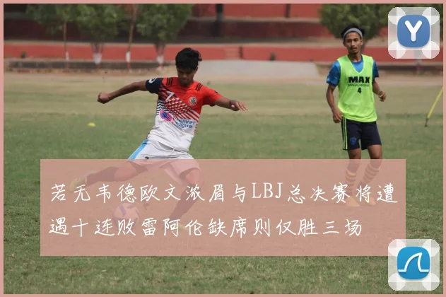 若无韦德欧文浓眉与LBJ总决赛将遭遇十连败雷阿伦缺席则仅胜三场